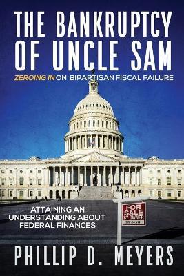 The Bankruptcy of Uncle Sam: Zeroing In On Bipartisan Fiscal Failure - Phillip D. Meyers