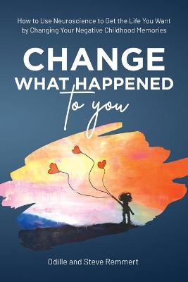 Change What Happened to You: How to Use Neuroscience to Get the Life You Want by Changing Your Negative Childhood Memories - Odille Remmert