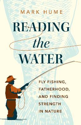 Reading the Water: Fly Fishing, Fatherhood, and Finding Strength in Nature - Mark Hume