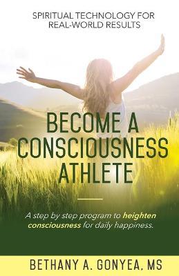 Become a Consciousness Athlete: A step by step program to heighten consciousness for daily happiness. - Bethany A. Gonyea