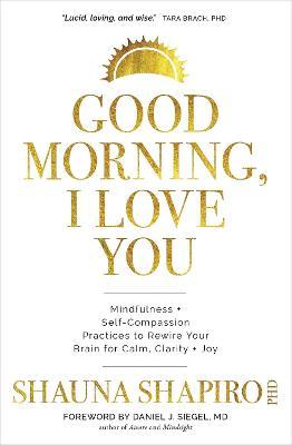 Good Morning, I Love You: Mindfulness and Self-Compassion Practices to Rewire Your Brain for Calm, Clarity, and Joy - Shauna Shapiro