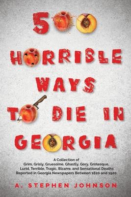 500 Horrible Ways to Die in Georgia: A Collection of Grim, Grisly, Gruesome, Ghastly, Gory, Grotesque, Lurid, Terrible, Tragic, Bizarre, and Sensation - A. Stephen Johnson