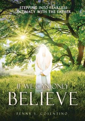 If We Can Only BELIEVE: Stepping Into Fearless Intimacy With The Father - Penny S. Cosentino