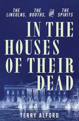 In the Houses of Their Dead: The Lincolns, the Booths, and the Spirits - Terry Alford