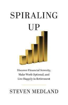 Spiraling Up: Discover Financial Serenity, Make Work Optional, and Live Happily in Retirement - Steven Medland