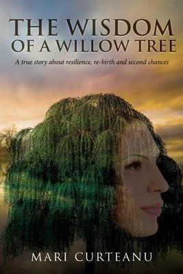 The Wisdom of a Willow Tree: A true story about resilience, re-birth and second chances - Mari Curteanu