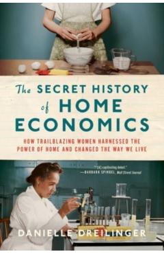 The Secret History of Home Economics: How Trailblazing Women Harnessed the Power of Home and Changed the Way We Live - Danielle Dreilinger