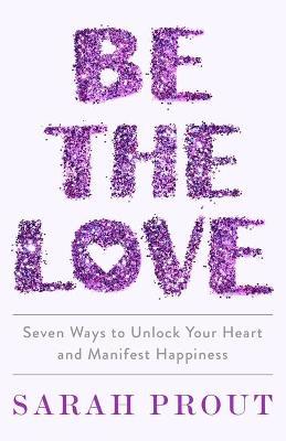 Be the Love: Seven Ways to Unlock Your Heart and Manifest Happiness - Sarah Prout