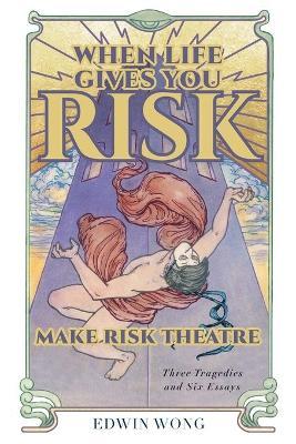 When Life Gives You Risk, Make Risk Theatre: Three Tragedies and Six Essays - Edwin Wong