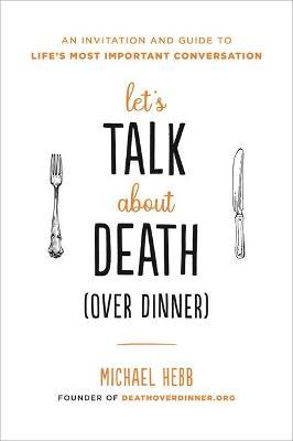 Let's Talk about Death (Over Dinner): An Invitation and Guide to Life's Most Important Conversation - Michael Hebb