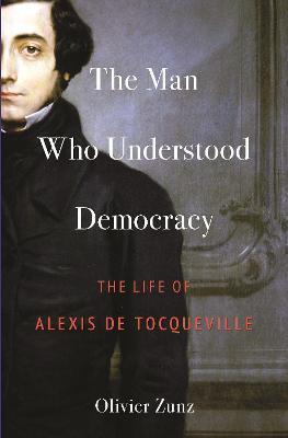 The Man Who Understood Democracy: The Life of Alexis de Tocqueville - Olivier Zunz