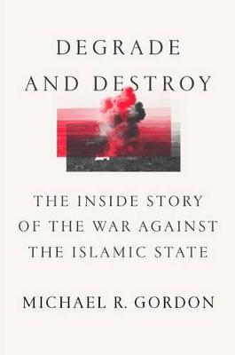 Degrade and Destroy: The Inside Story of the War Against the Islamic State, from Barack Obama to Donald Trump - Michael R. Gordon