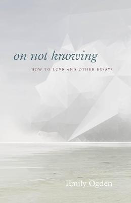 On Not Knowing: How to Love and Other Essays - Emily Ogden
