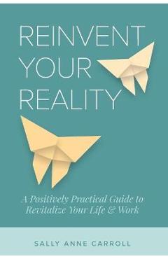 Coperta cărții 'Reinvent Your Reality: A Positively Practical Guide to Revitalize Your Life & Work - Sally Anne Carroll'