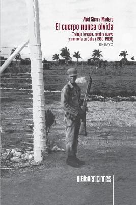 El cuerpo nunca olvida: Trabajo forzado, hombre nuevo y memoria en Cuba (1959-1980) - Abel Sierra Madero