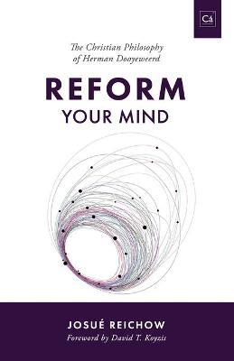 Reform Your Mind: The Philosophy of Herman Dooyeweerd - Josu� Reichow