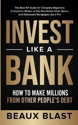 Invest Like a Bank: How to Make Millions From Other People's Debt.: The Best 101 Guide for Complete Beginners to Invest In, Broker or Flip - Beaux Blast