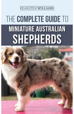 The Complete Guide to Miniature Australian Shepherds: Finding, Caring For, Training, Feeding, Socializing, and Loving Your New Mini Aussie Puppy - Kearsten Williams