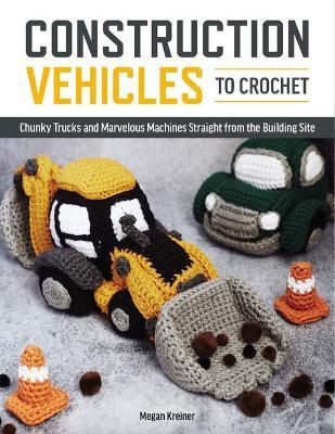 Construction Vehicles to Crochet: A Dozen Chunky Trucks and Mechanical Marvels Straight from the Building Site - Megan Kreiner