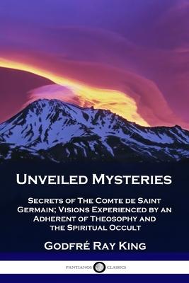 Unveiled Mysteries: Secrets of The Comte de Saint Germain; Visions Experienced by an Adherent of Theosophy and the Spiritual Occult - Godfr� Ray King