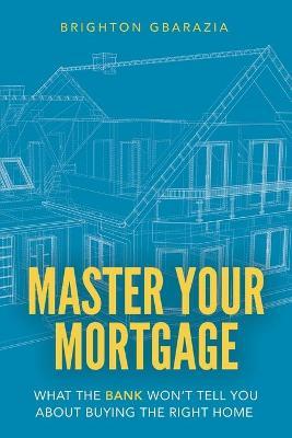 Master Your Mortgage: What the Bank Won't Tell You About Buying the Right Home - Brighton Gbarazia