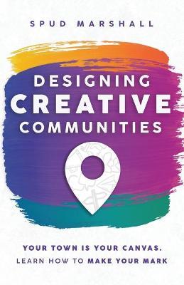 Designing Creative Communities: Your Town Is Your Canvas. Learn How To Make Your Mark - Spud Marshall