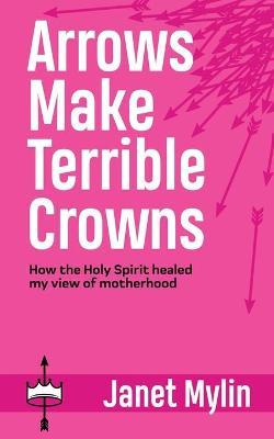 Arrows Make Terrible Crowns: How the Holy Spirit Healed My View of Motherhood - Janet Mylin
