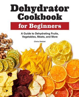 Dehydrator Cookbook for Beginners: A Guide to Dehydrating Fruits, Vegetables, Meats, and More - Chris Dalziel