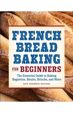 French Bread Baking for Beginners: The Essential Guide to Baking Baguettes, Boules, Brioche, and More - Katie Rosenhouse Kuczynski