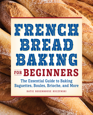 French Bread Baking for Beginners: The Essential Guide to Baking Baguettes, Boules, Brioche, and More - Katie Rosenhouse Kuczynski