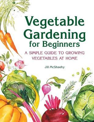 Vegetable Gardening for Beginners: A Simple Guide to Growing Vegetables at Home - Jill Mcsheehy