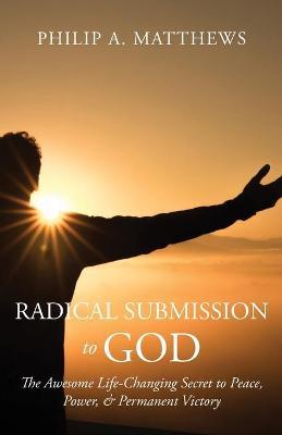 Radical Submission to God: The Awesome Life-Changing Secret to Peace, Power, & Permanent Victory - Philip A. Matthews