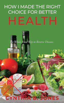 How I Made the Right Choice for Better Health: The Whole Food Way to Reverse Disease - Cynthia B. Jones