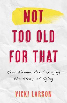 Not Too Old for That: How Women Are Changing the Story of Aging - Vicki Larson