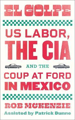 El Golpe: Us Labor, the Cia, and the Coup at Ford in Mexico - Rob Mckenzie