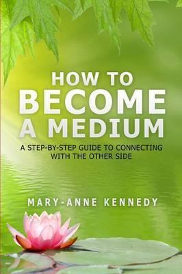 How to Become a Medium: A Step-By-Step Guide to Connecting with the Other Side - Mary-anne Kennedy