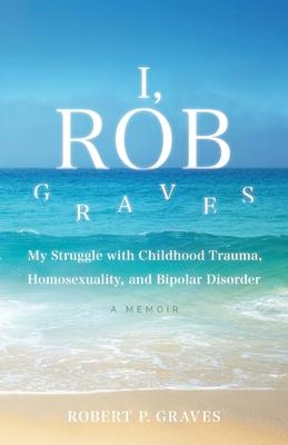 I, Rob Graves: My Struggle with Childhood Trauma, Homosexuality, and Bipolar Disorder: A Memoir - Robert P. Graves