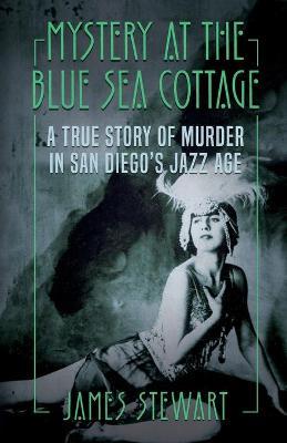 Mystery At The Blue Sea Cottage: A True Story of Murder in San Diego's Jazz Age - James Stewart