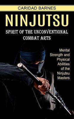 Ninjutsu: Spirit of the Unconventional Combat Arts (Mental Strength and Physical Abilities of the Ninjutsu Masters) - Caridad Barnes