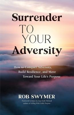 Surrender to Your Adversity: How to Conquer Adversity, Build Resilience, and Move Toward Your Life's Purpose - Rob Swymer