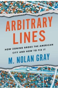 Arbitrary Lines: How Zoning Broke the American City and How to Fix It - M. Nolan Gray