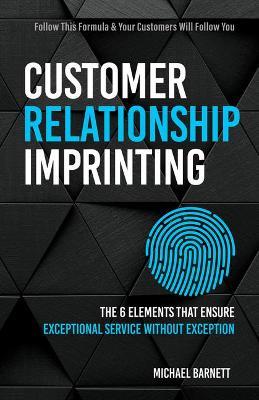 Customer Relationship Imprinting: The Six Elements That Ensure Exceptional Service Without Exception - Michael Barnett