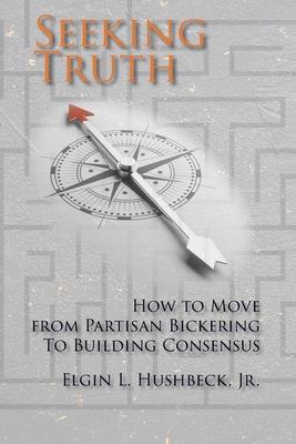 Seeking Truth: How to Move From Partisan Bickering To Building Consensus - Elgin L. Hushbeck