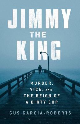 Jimmy the King: Murder, Vice, and the Reign of a Dirty Cop - Gus Garcia-roberts