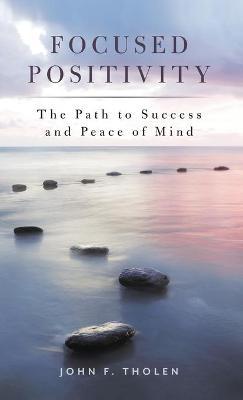 Focused Positivity: The Path to Success and Peace of Mind - John F. Tholen