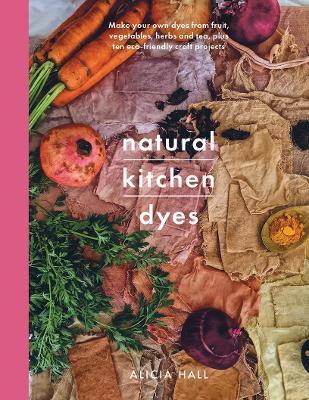 Natural Kitchen Dyes: Make Your Own Dyes from Fruit, Vegetables, Herbs and Tea, Plus 12 Eco-Friendly Craft Projects - Alicia Hall