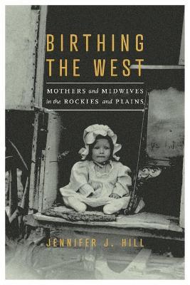 Birthing the West: Mothers and Midwives in the Rockies and Plains - Jennifer J. Hill