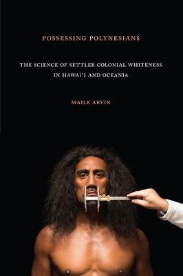 Possessing Polynesians: The Science of Settler Colonial Whiteness in Hawai`i and Oceania - Maile Renee Arvin