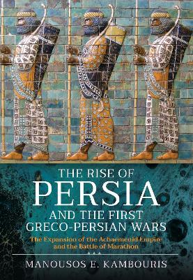 The Rise of Persia and the First Greco-Persian Wars: The Expansion of the Achaemenid Empire and the Battle of Marathon - Manousos E. Kambouris