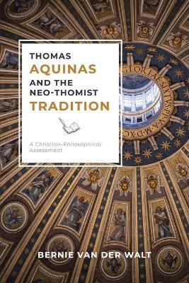 Thomas Aquinas and the Neo-Thomist Tradition: A Christian-Philosophical Assessment - Bernie J. Van Der Walt